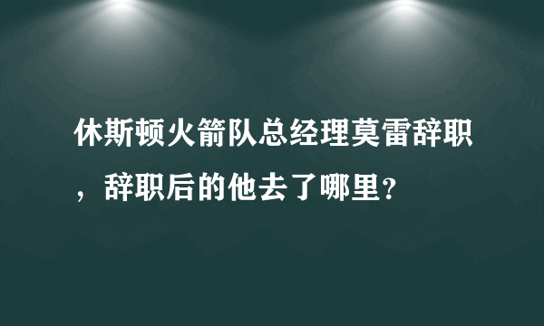 休斯顿火箭队总经理莫雷辞职，辞职后的他去了哪里？