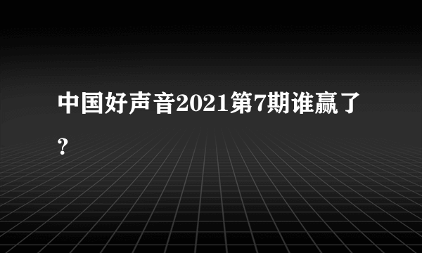 中国好声音2021第7期谁赢了？