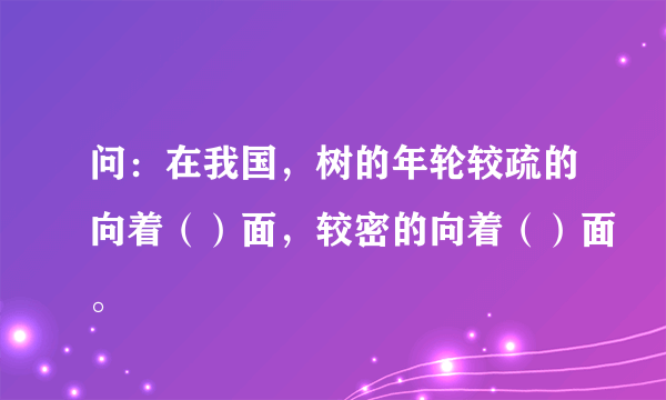 问：在我国，树的年轮较疏的向着（）面，较密的向着（）面。