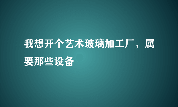 我想开个艺术玻璃加工厂，属要那些设备