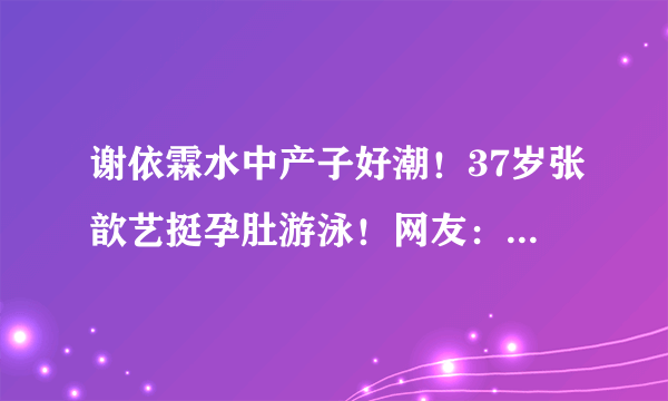 谢依霖水中产子好潮！37岁张歆艺挺孕肚游泳！网友：她们好酷！