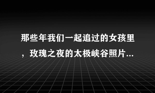 那些年我们一起追过的女孩里，玫瑰之夜的太极峡谷照片是什么样的？求图。