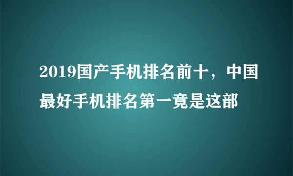 2019国产手机排名前十，中国最好手机排名第一竟是这部