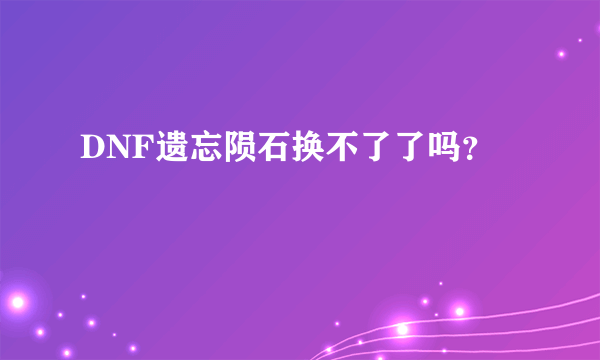 DNF遗忘陨石换不了了吗？