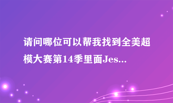 请问哪位可以帮我找到全美超模大赛第14季里面Jessica的照片，好喜欢她吖，很漂亮的说~！谢谢