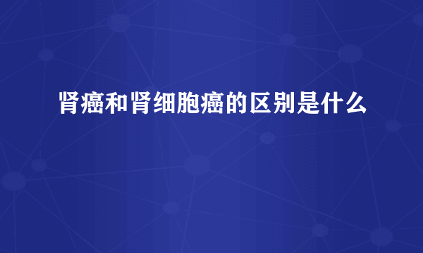 肾癌和肾细胞癌的区别是什么