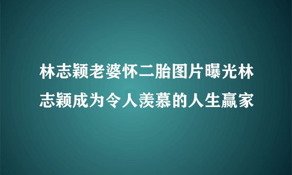 林志颖老婆怀二胎图片曝光林志颖成为令人羡慕的人生赢家