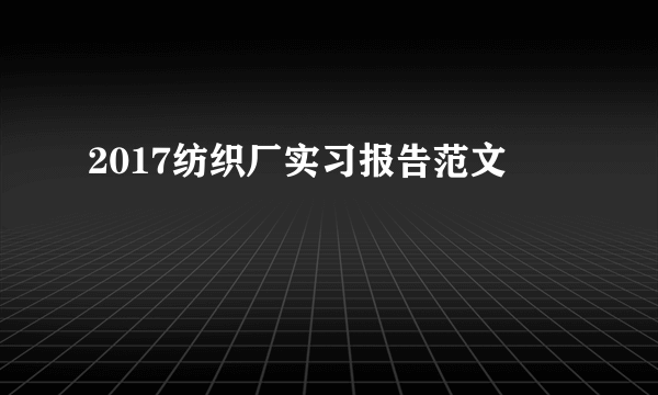 2017纺织厂实习报告范文