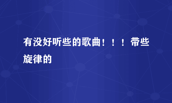 有没好听些的歌曲！！！带些旋律的