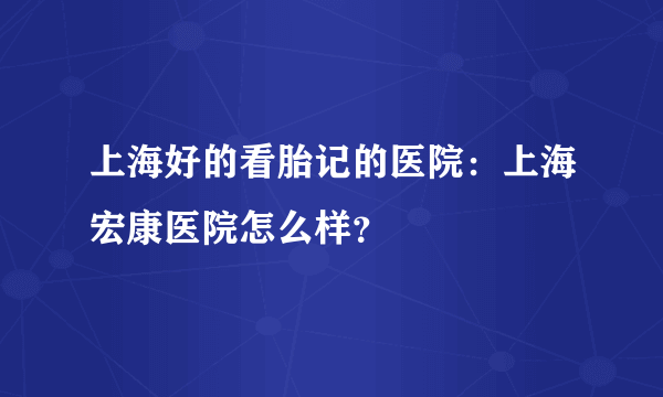 上海好的看胎记的医院：上海宏康医院怎么样？