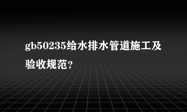 gb50235给水排水管道施工及验收规范？