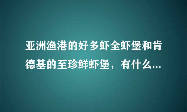 亚洲渔港的好多虾全虾堡和肯德基的至珍鲜虾堡，有什么区别呀！哪个好吃，亚洲渔港生产的东西在哪里能吃到