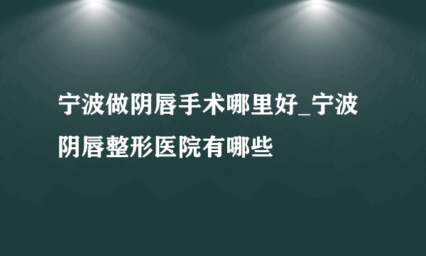 宁波做阴唇手术哪里好_宁波阴唇整形医院有哪些