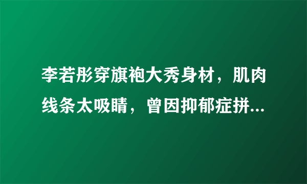 李若彤穿旗袍大秀身材，肌肉线条太吸睛，曾因抑郁症拼命健身，你怎么看？