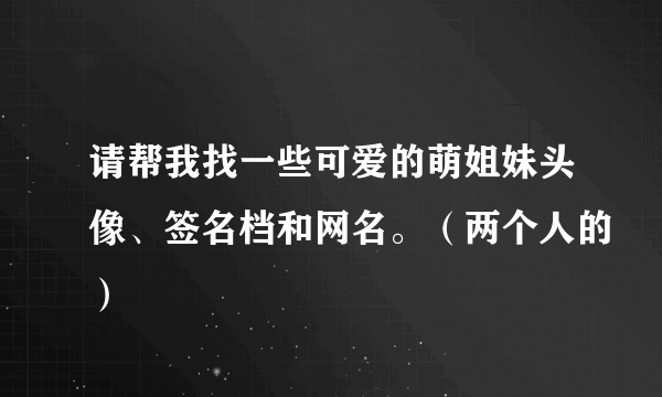 请帮我找一些可爱的萌姐妹头像、签名档和网名。（两个人的）