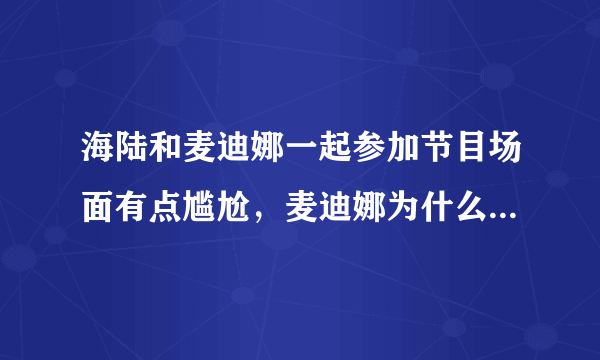 海陆和麦迪娜一起参加节目场面有点尴尬，麦迪娜为什么哭了呢？