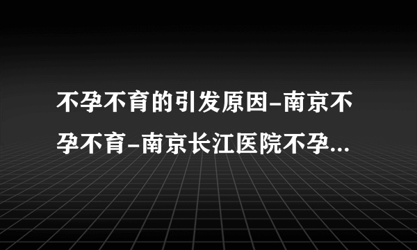 不孕不育的引发原因-南京不孕不育-南京长江医院不孕不育中心