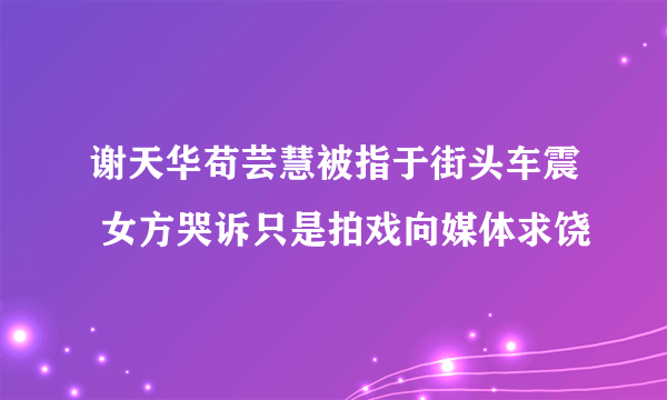 谢天华苟芸慧被指于街头车震 女方哭诉只是拍戏向媒体求饶