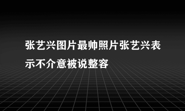 张艺兴图片最帅照片张艺兴表示不介意被说整容