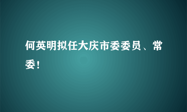 何英明拟任大庆市委委员、常委！