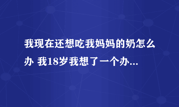 我现在还想吃我妈妈的奶怎么办 我18岁我想了一个办法 我跟我妈妈说 妈，我还想品尝一次母乳的味道 这行吗