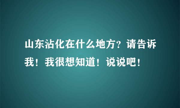 山东沾化在什么地方？请告诉我！我很想知道！说说吧！