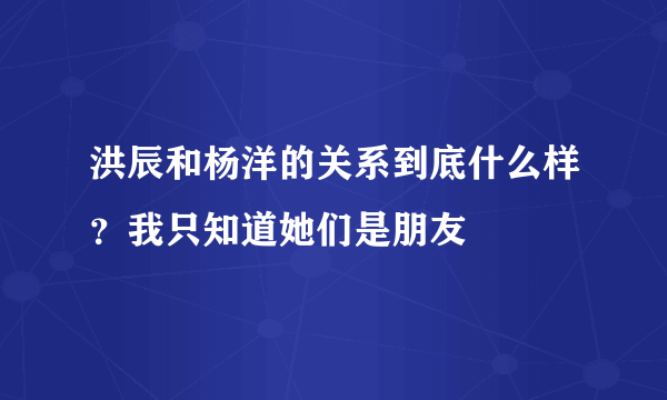 洪辰和杨洋的关系到底什么样？我只知道她们是朋友