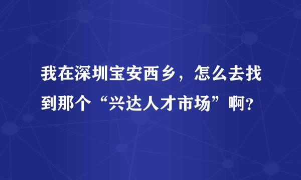 我在深圳宝安西乡，怎么去找到那个“兴达人才市场”啊？