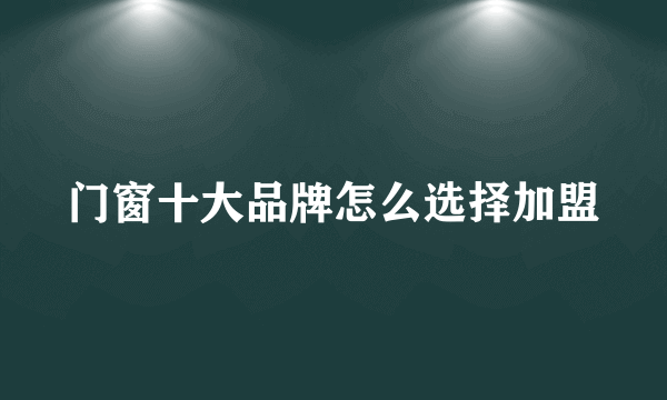 门窗十大品牌怎么选择加盟