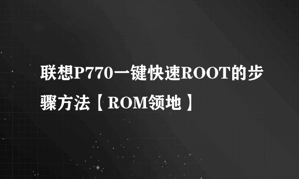 联想P770一键快速ROOT的步骤方法【ROM领地】