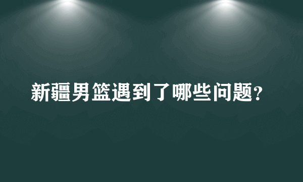 新疆男篮遇到了哪些问题？