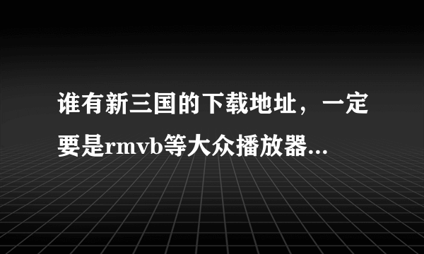 谁有新三国的下载地址，一定要是rmvb等大众播放器可以播放的格式，不要迅雷下载的，那个是xv格式，无法播放