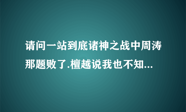 请问一站到底诸神之战中周涛那题败了.檀越说我也不知道.(如果檀越真不知道)那周涛和檀越可以理解为平手吗?