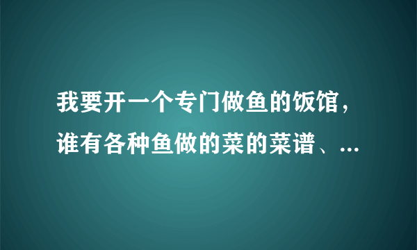 我要开一个专门做鱼的饭馆，谁有各种鱼做的菜的菜谱、菜名、或者做法，要详细的，凉菜最好也有几种？