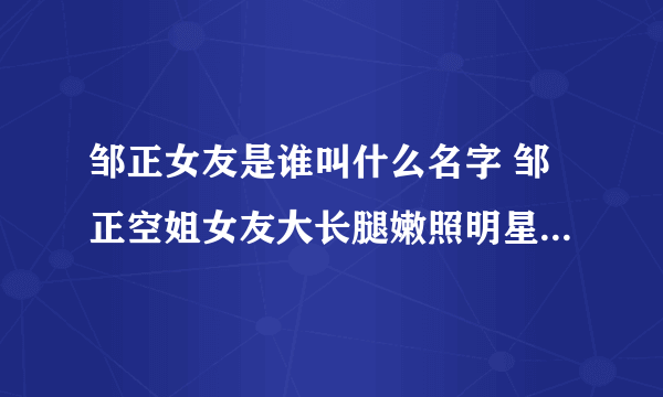 邹正女友是谁叫什么名字 邹正空姐女友大长腿嫩照明星范儿十足