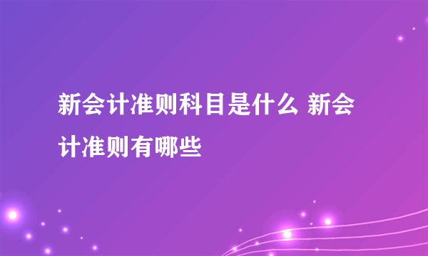 新会计准则科目是什么 新会计准则有哪些