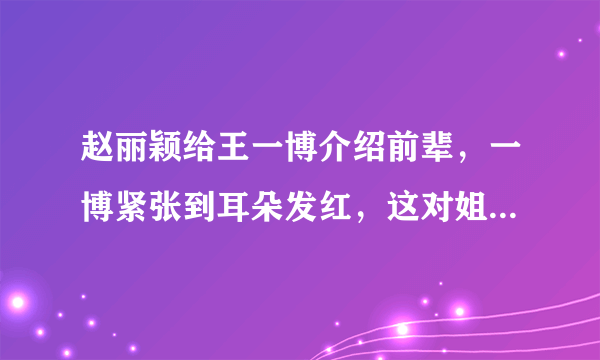 赵丽颖给王一博介绍前辈，一博紧张到耳朵发红，这对姐弟cp是怎样的感情？