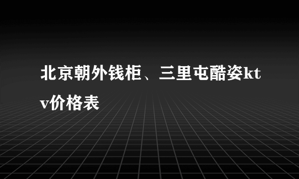 北京朝外钱柜、三里屯酷姿ktv价格表