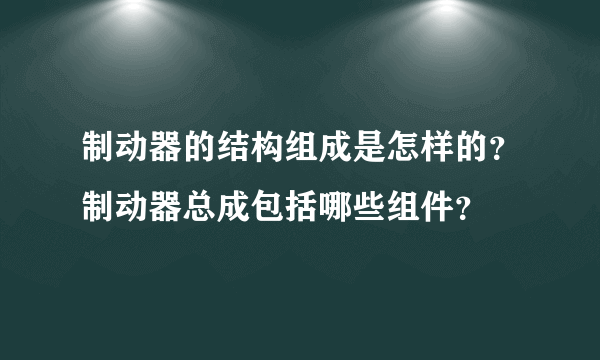 制动器的结构组成是怎样的？制动器总成包括哪些组件？