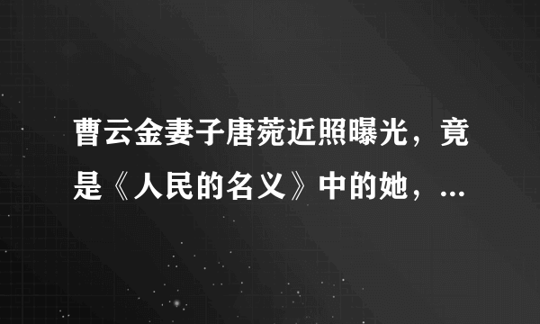 曹云金妻子唐菀近照曝光，竟是《人民的名义》中的她，网友：吃瓜