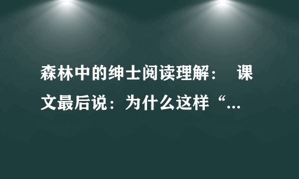 森林中的绅士阅读理解：  课文最后说：为什么这样“得天独厚”,具有这样巧妙自卫武器的豪猪会渐有绝种之忧呢?是不是它那种太懒散悠闲的生活方式使然呢?还是因为它那“得天独厚”之处存在着绝大的矛盾——几乎无敌的刺毛以及毫无抵抗力的暴露着的鼻子——所以结果仍然于它不利呢?  　　你是怎么认为的?说说你的看法?