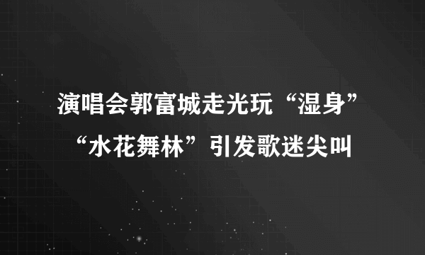 演唱会郭富城走光玩“湿身” “水花舞林”引发歌迷尖叫