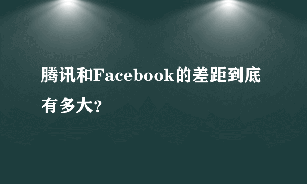 腾讯和Facebook的差距到底有多大？