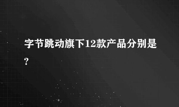 字节跳动旗下12款产品分别是?