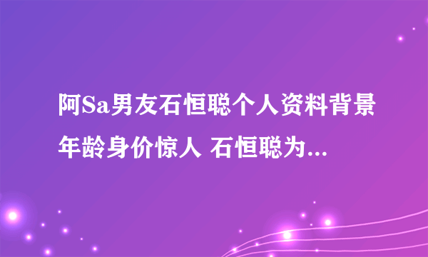 阿Sa男友石恒聪个人资料背景年龄身价惊人 石恒聪为什么喜欢阿sa