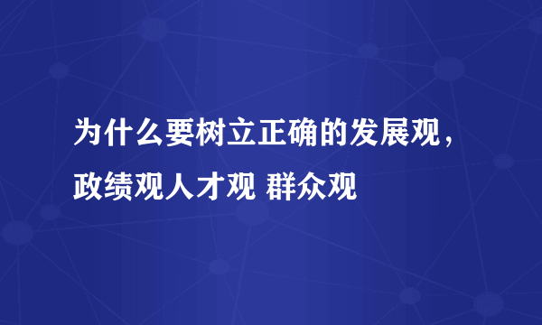 为什么要树立正确的发展观，政绩观人才观 群众观