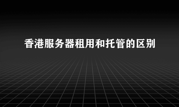 香港服务器租用和托管的区别