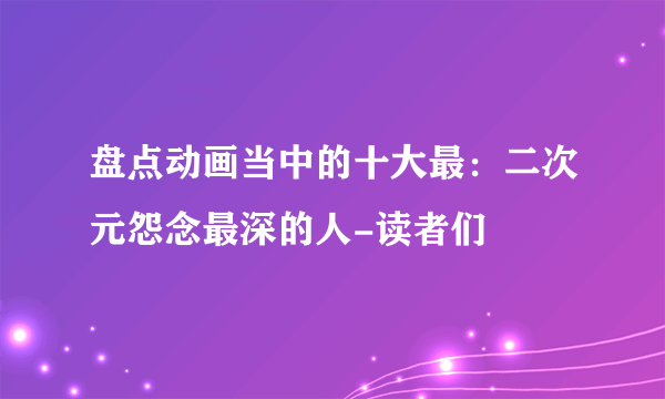 盘点动画当中的十大最：二次元怨念最深的人-读者们