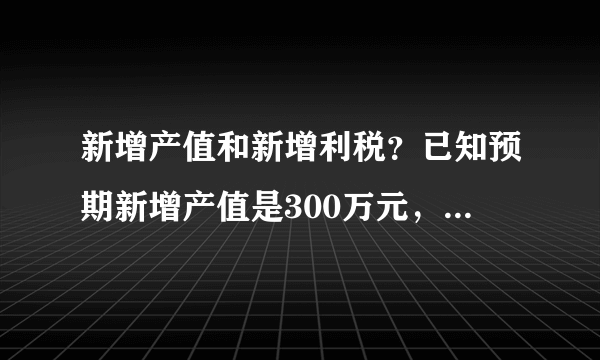 新增产值和新增利税？已知预期新增产值是300万元，新增利税应该怎么算？大约的？