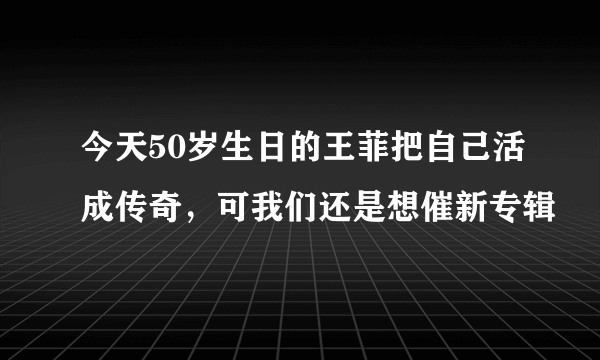 今天50岁生日的王菲把自己活成传奇，可我们还是想催新专辑